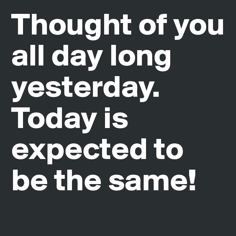 Thought of you all day long yesterday. Today is expected to be the same! 