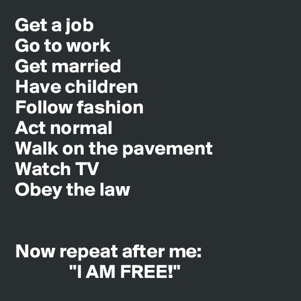 Get a job
Go to work
Get married
Have children
Follow fashion
Act normal
Walk on the pavement
Watch TV
Obey the law


Now repeat after me:
              "I AM FREE!"