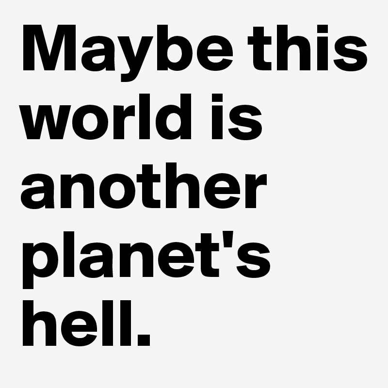 Maybe this world is another planet's hell.