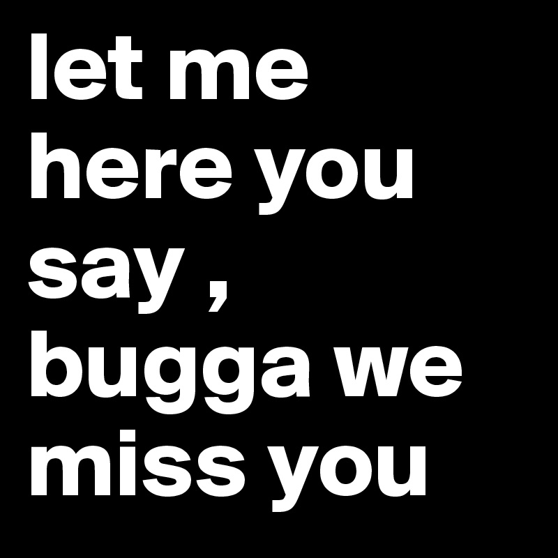 let me here you say , bugga we miss you 