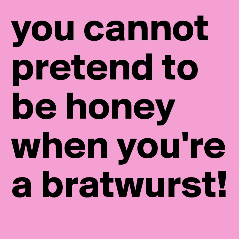 you cannot pretend to be honey when you're a bratwurst!