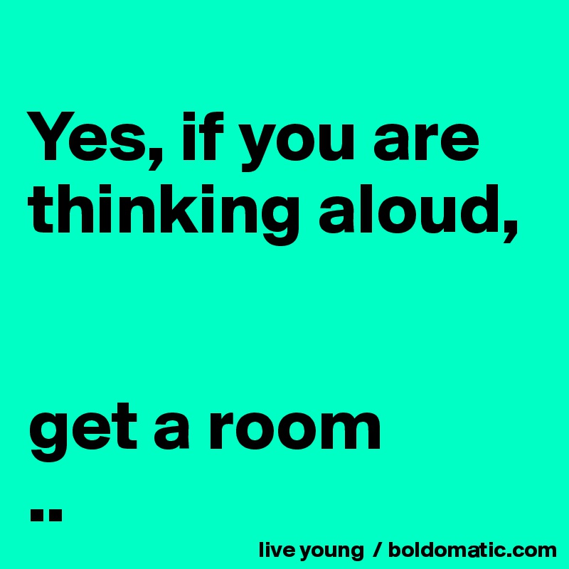 
Yes, if you are thinking aloud, 


get a room
..