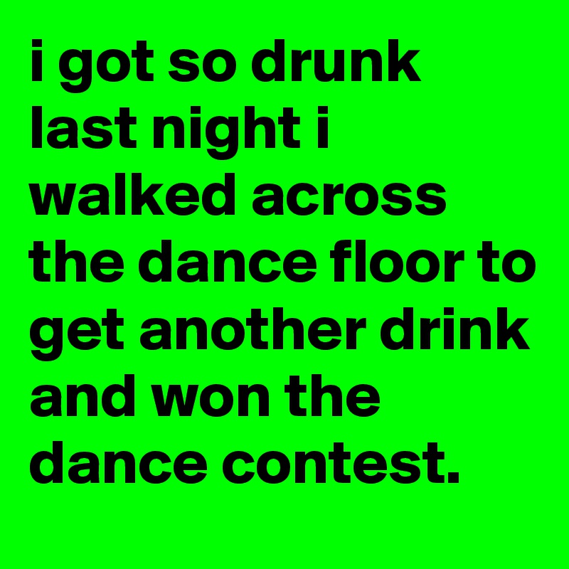 i got so drunk last night i walked across the dance floor to get another drink and won the dance contest.