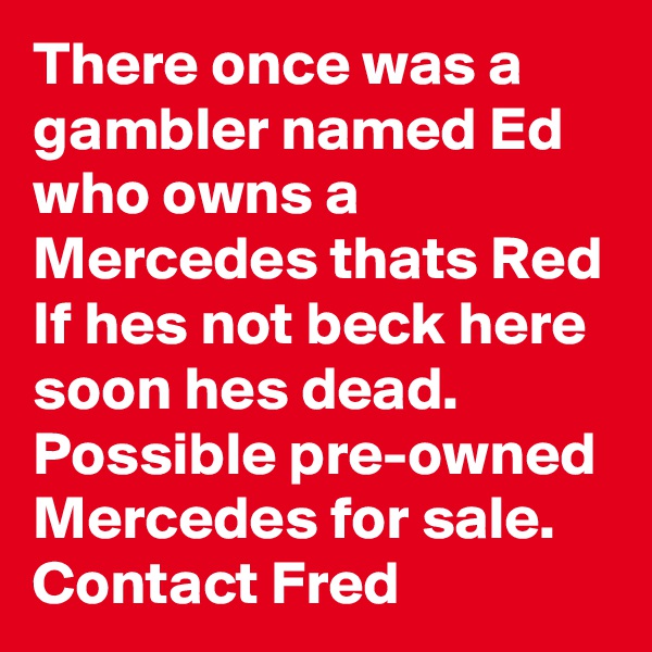 There once was a gambler named Ed who owns a Mercedes thats Red If hes not beck here soon hes dead. Possible pre-owned Mercedes for sale. Contact Fred