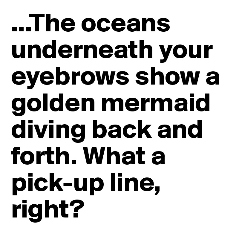 ...The oceans underneath your eyebrows show a golden mermaid diving back and forth. What a pick-up line, right?