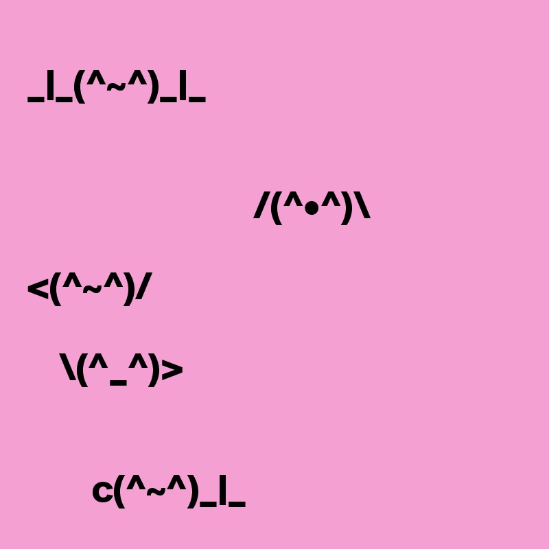 
_|_(^~^)_|_


                            /(^•^)\

<(^~^)/

    \(^_^)>


        c(^~^)_|_