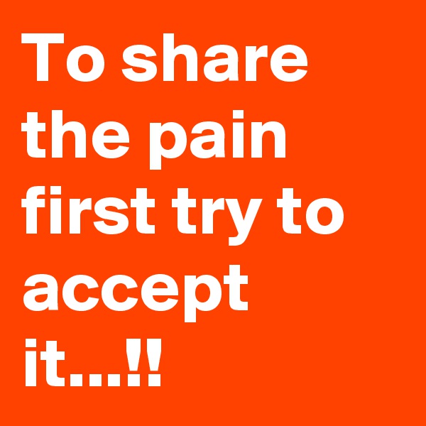 To share the pain first try to accept it...!!