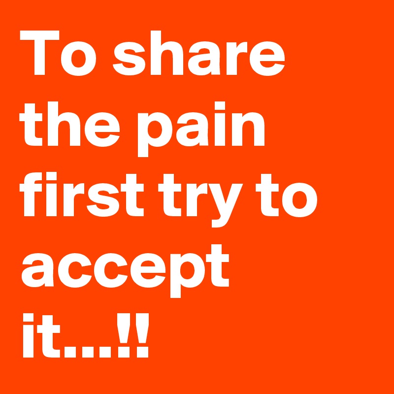 To share the pain first try to accept it...!!