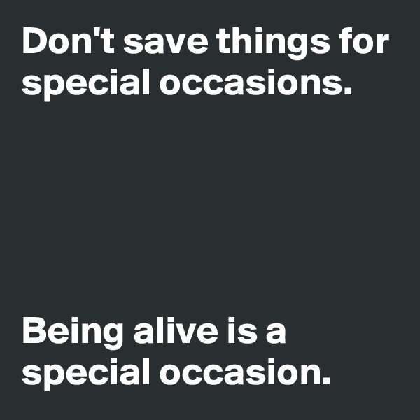 Don't save things for special occasions.





Being alive is a special occasion.