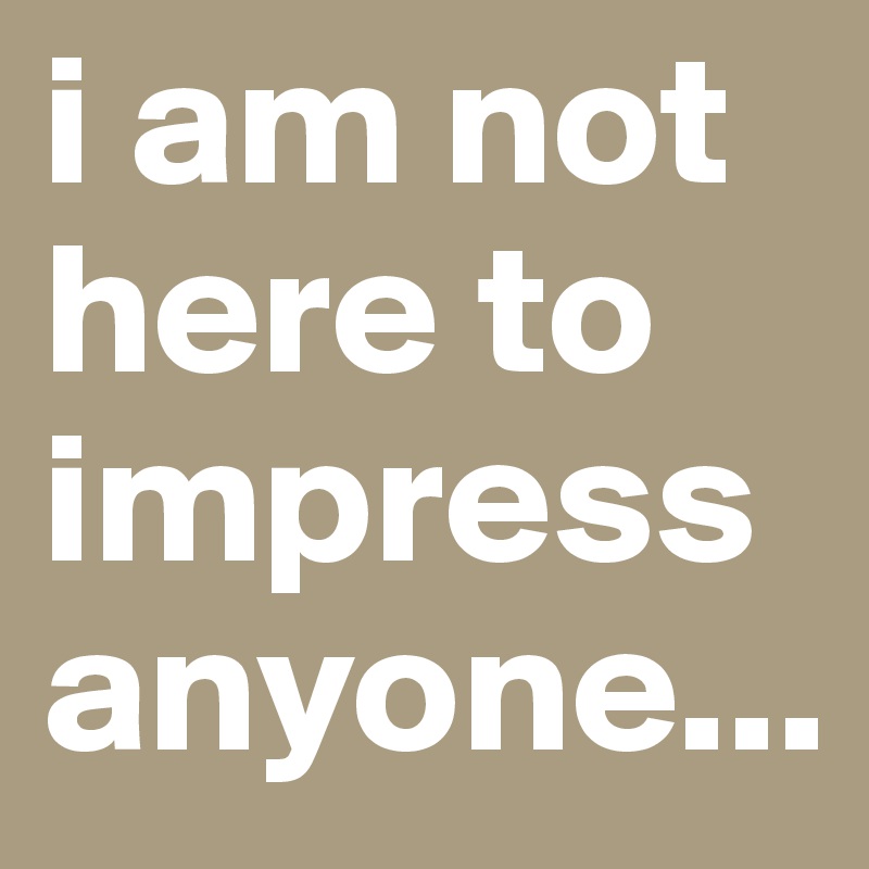 i am not here to impress anyone...