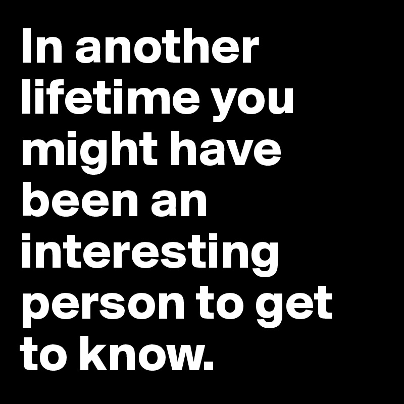 In another lifetime you might have been an interesting person to get to ...