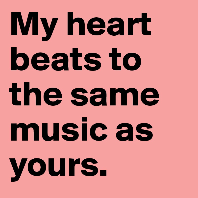 My heart beats to the same music as yours.