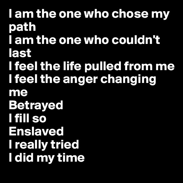 I am the one who chose my path
I am the one who couldn't last
I feel the life pulled from me
I feel the anger changing me
Betrayed
I fill so
Enslaved
I really tried
I did my time