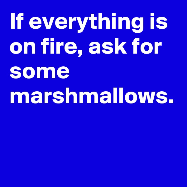 If everything is on fire, ask for some marshmallows.