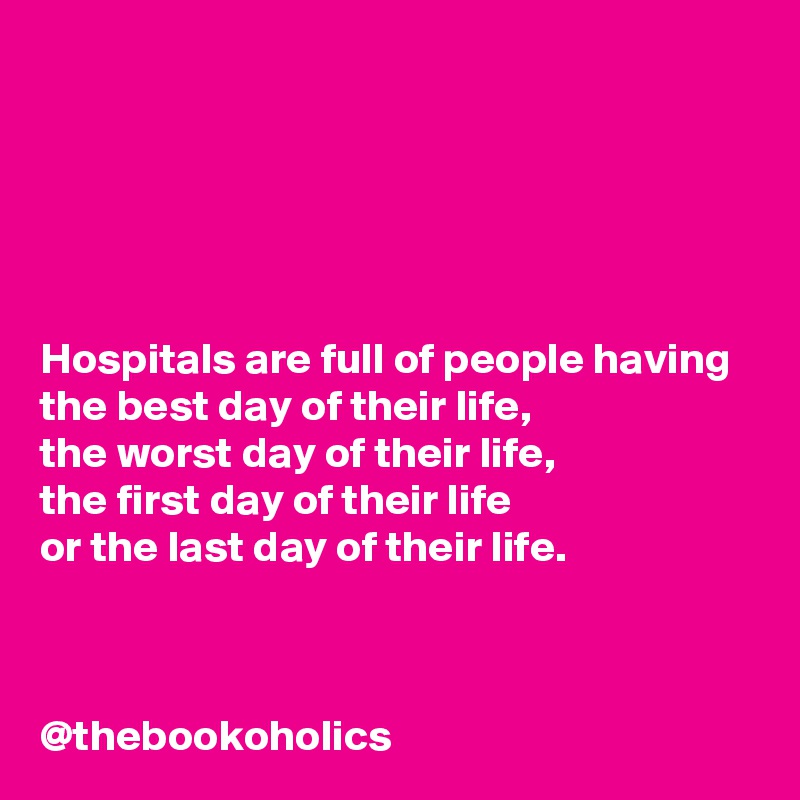 




Hospitals are full of people having 
the best day of their life,
the worst day of their life,
the first day of their life 
or the last day of their life.



@thebookoholics