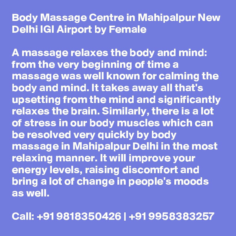 Body Massage Centre in Mahipalpur New Delhi IGI Airport by Female

A massage relaxes the body and mind: from the very beginning of time a massage was well known for calming the body and mind. It takes away all that's upsetting from the mind and significantly relaxes the brain. Similarly, there is a lot of stress in our body muscles which can be resolved very quickly by body massage in Mahipalpur Delhi in the most relaxing manner. It will improve your energy levels, raising discomfort and bring a lot of change in people's moods as well.

Call: +91 9818350426 | +91 9958383257