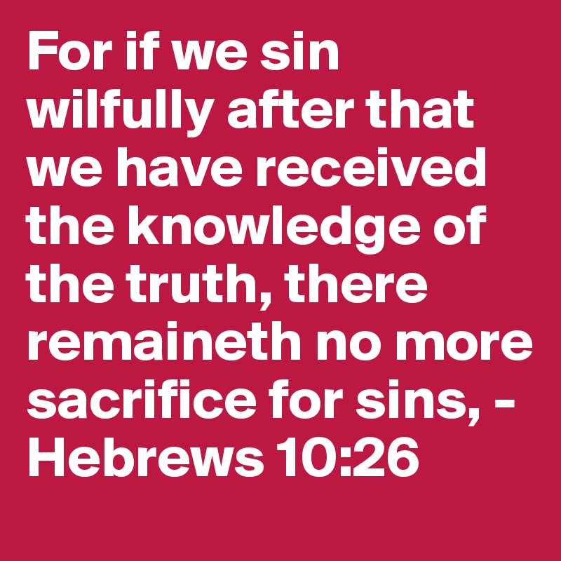 For if we sin wilfully after that we have received the knowledge of the truth, there remaineth no more sacrifice for sins, - Hebrews 10:26