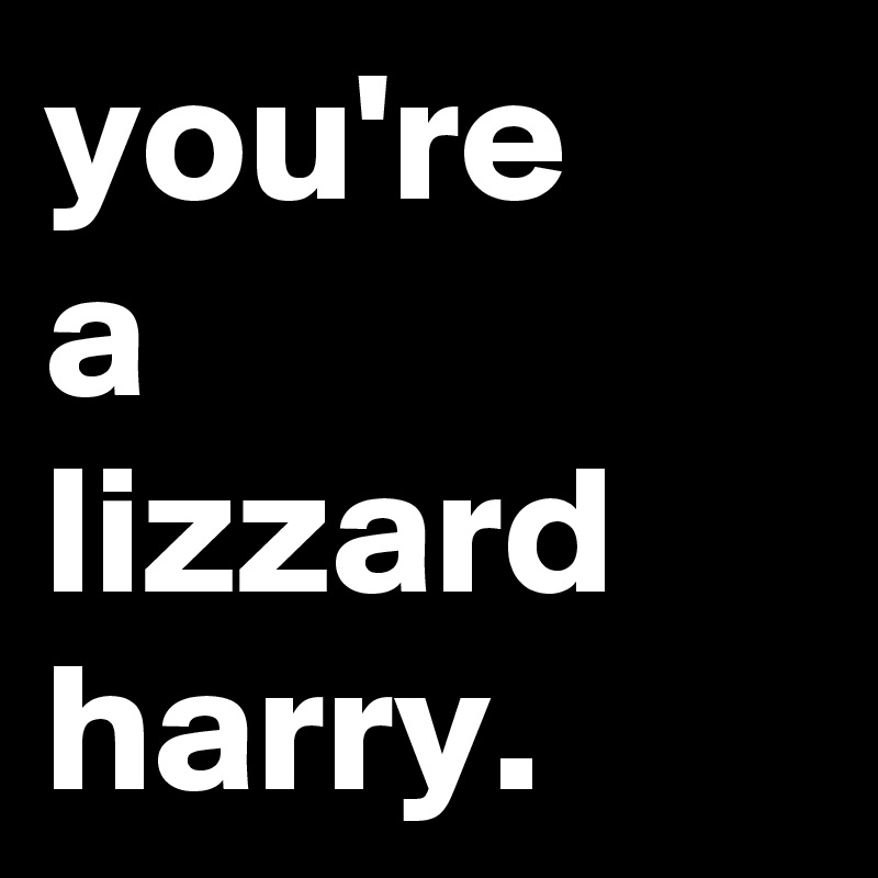 you're
a
lizzard
harry.