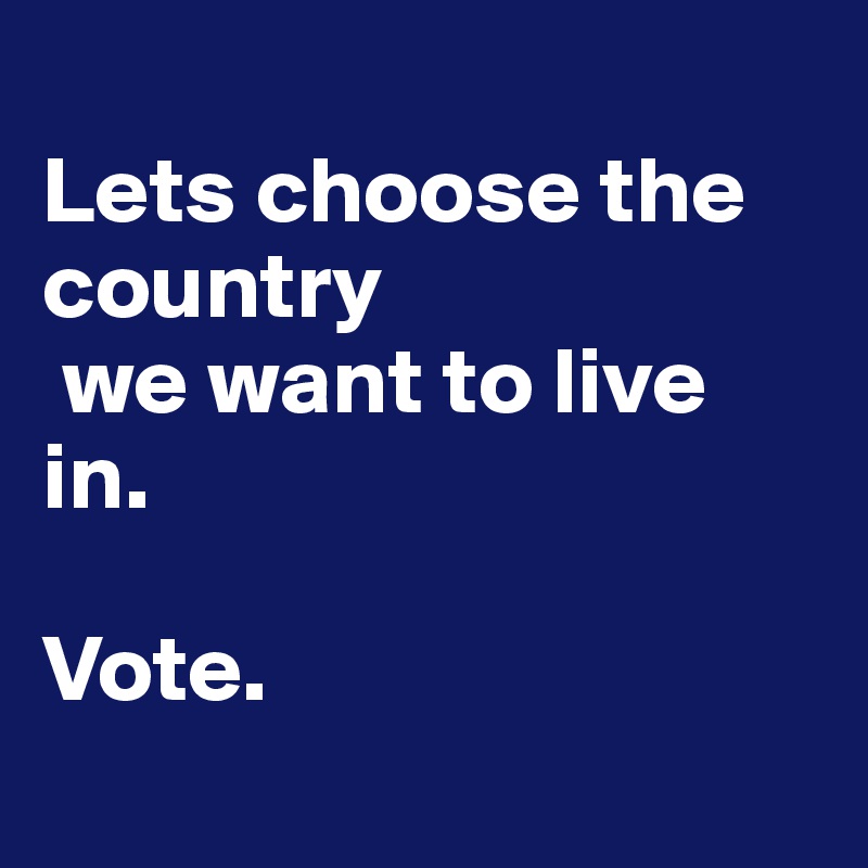 
Lets choose the country
 we want to live in. 

Vote.  
