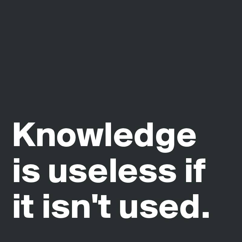 


Knowledge is useless if it isn't used.