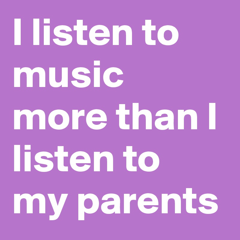 I listen to music more than I listen to my parents