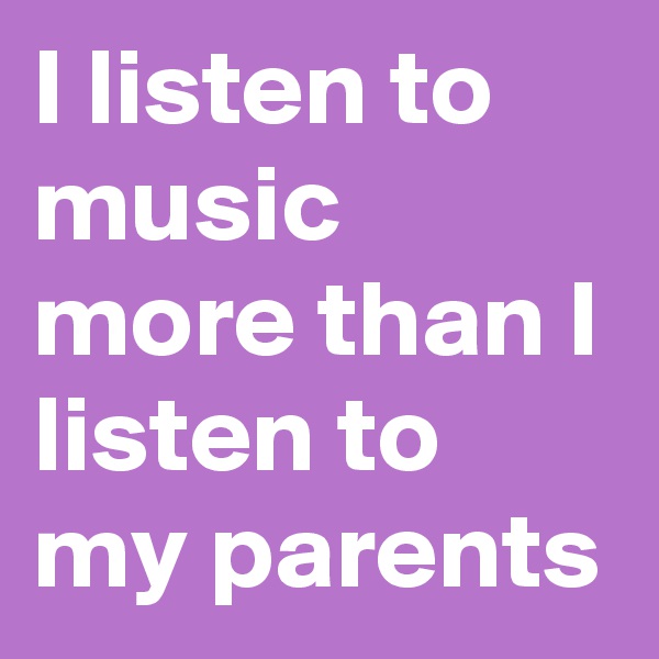 I listen to music more than I listen to my parents