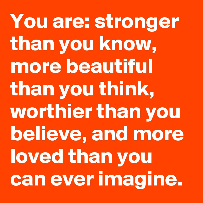 You are: stronger than you know, more beautiful than you think, worthier than you believe, and more loved than you can ever imagine.