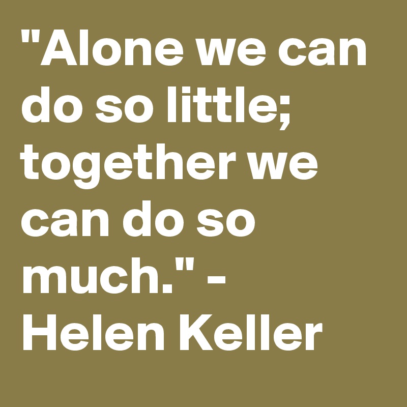 "Alone we can do so little; together we can do so much." - Helen Keller