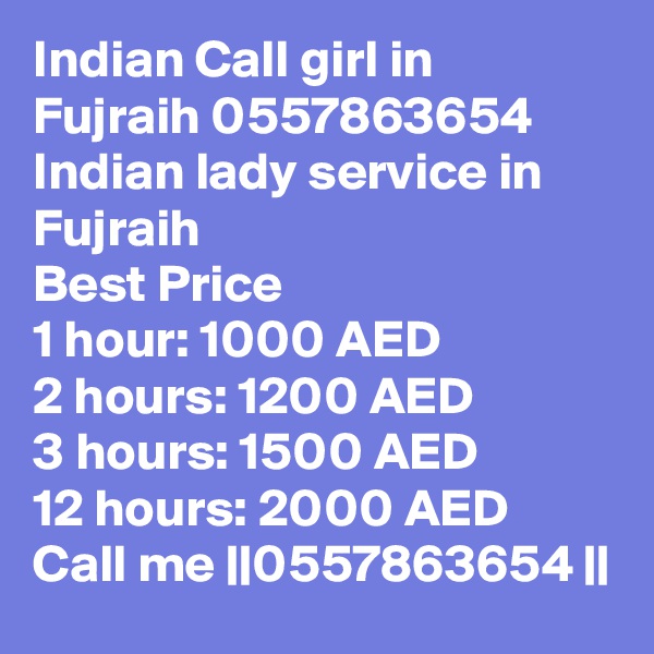 Indian Call girl in Fujraih 0557863654 Indian lady service in Fujraih 
Best Price 
1 hour: 1000 AED
2 hours: 1200 AED
3 hours: 1500 AED
12 hours: 2000 AED
Call me ||0557863654 ||