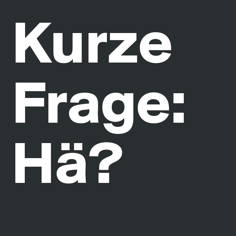 Kurze Frage: Hä?