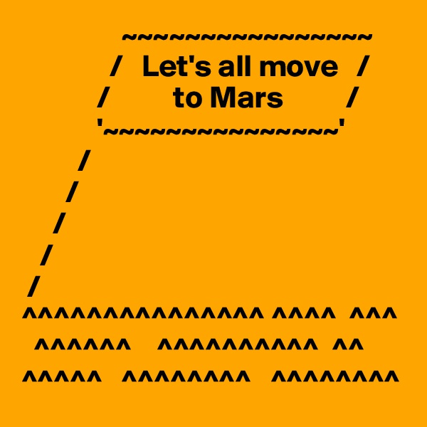                 ~~~~~~~~~~~~~~~~
              /   Let's all move   /
            /          to Mars          /              
            '~~~~~~~~~~~~~~~'
         /
       /
     /
   /
 /
^^^^^^^^^^^^^^^ ^^^^  ^^^
  ^^^^^^    ^^^^^^^^^^  ^^
^^^^^   ^^^^^^^^   ^^^^^^^^