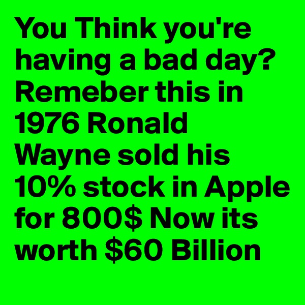 You Think you're having a bad day?Remeber this in 1976 Ronald Wayne sold his 10% stock in Apple for 800$ Now its worth $60 Billion 