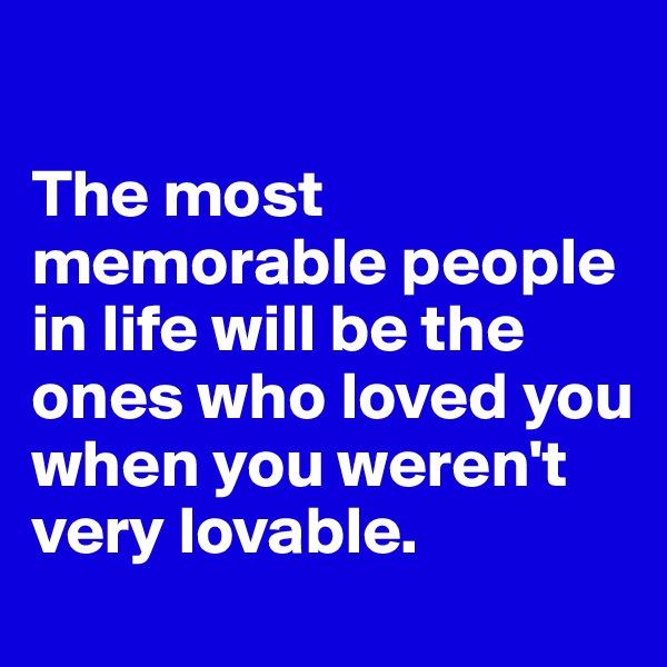 

The most memorable people in life will be the ones who loved you when you weren't very lovable. 