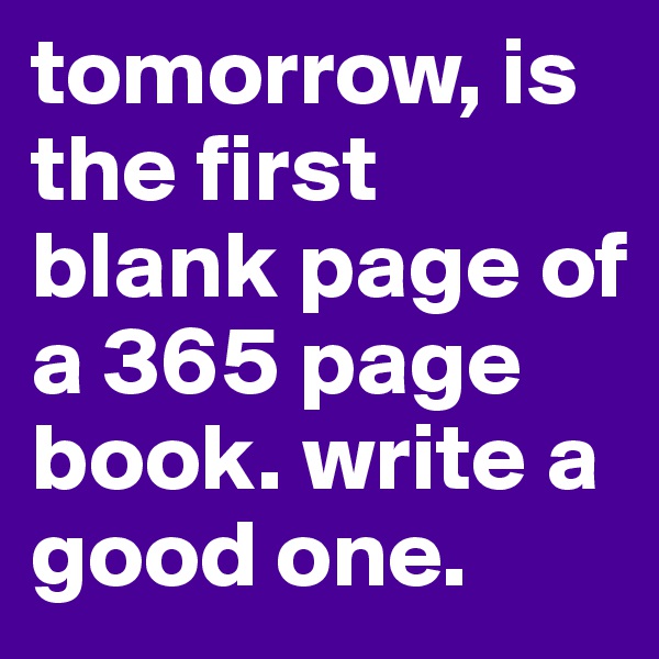 tomorrow, is the first blank page of a 365 page book. write a good one. 