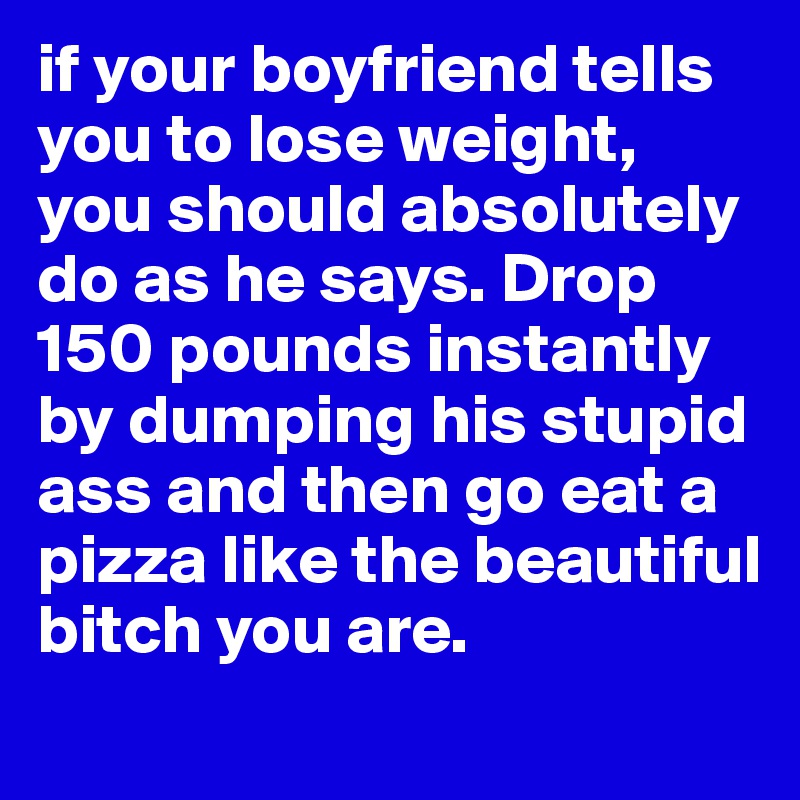 if your boyfriend tells you to lose weight, you should absolutely do as he says. Drop 150 pounds instantly by dumping his stupid ass and then go eat a pizza like the beautiful bitch you are.  
