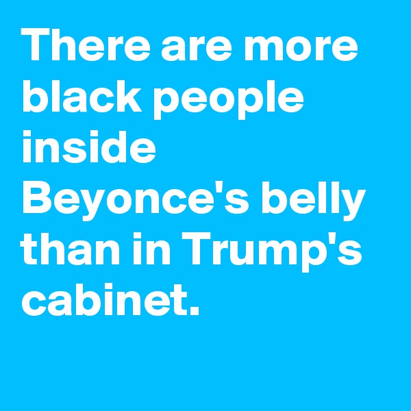 There are more black people inside Beyonce's belly than in Trump's cabinet.