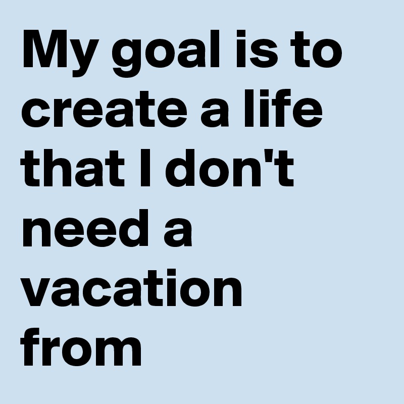 My goal is to create a life that I don't need a vacation from