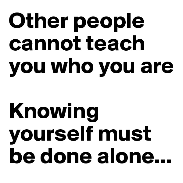 Other people cannot teach you who you are

Knowing yourself must be done alone...