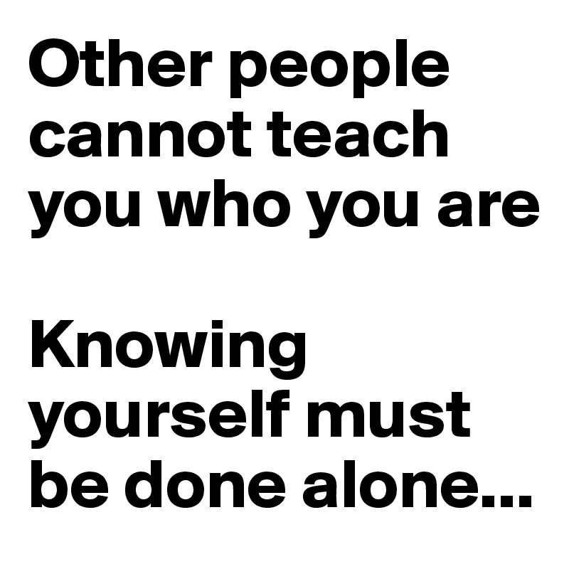 Other people cannot teach you who you are

Knowing yourself must be done alone...