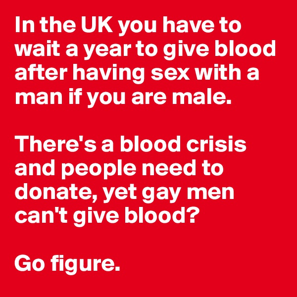 In the UK you have to wait a year to give blood after having sex with a man if you are male. 

There's a blood crisis and people need to donate, yet gay men can't give blood? 

Go figure.