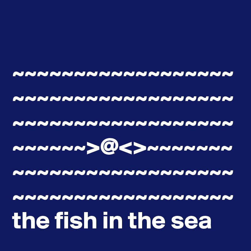 

~~~~~~~~~~~~~~~~~~~~~~~~~~~~~~~~~~~~
~~~~~~~~~~~~~~~~~~~~~~~~>@<>~~~~~~~~~~~~~~~~~~~~~~~~~~~~~~~~~~~~~~~~~~~
the fish in the sea