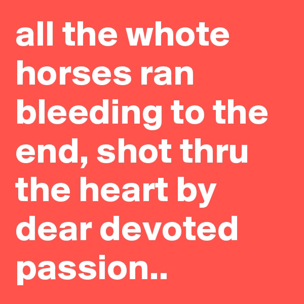 all the whote horses ran bleeding to the end, shot thru the heart by dear devoted passion..