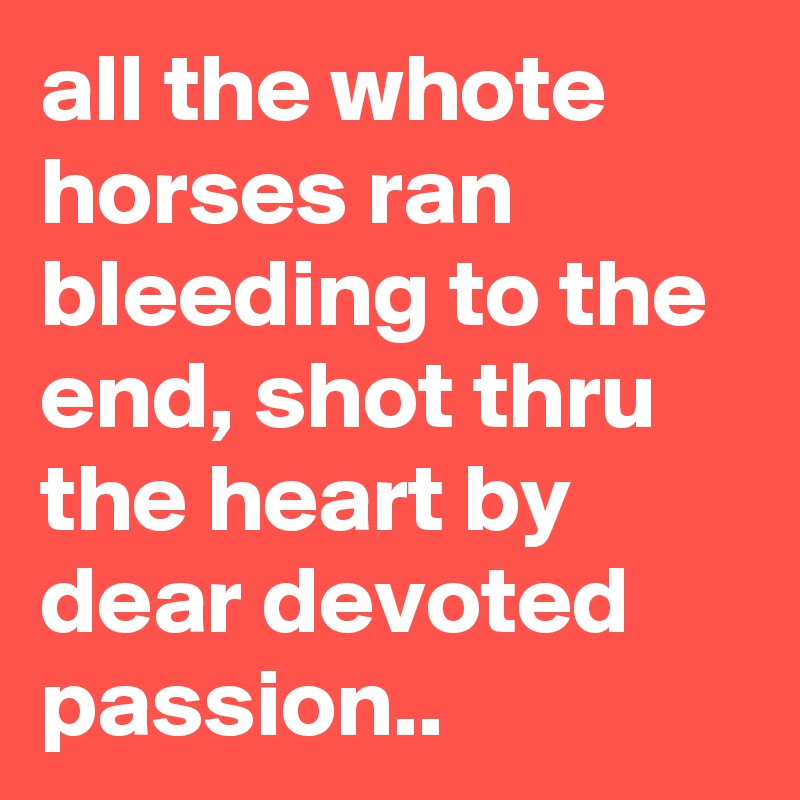 all the whote horses ran bleeding to the end, shot thru the heart by dear devoted passion..