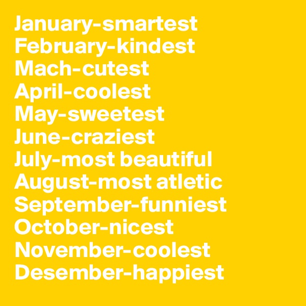 January-smartest
February-kindest
Mach-cutest
April-coolest
May-sweetest
June-craziest
July-most beautiful
August-most atletic
September-funniest
October-nicest
November-coolest
Desember-happiest