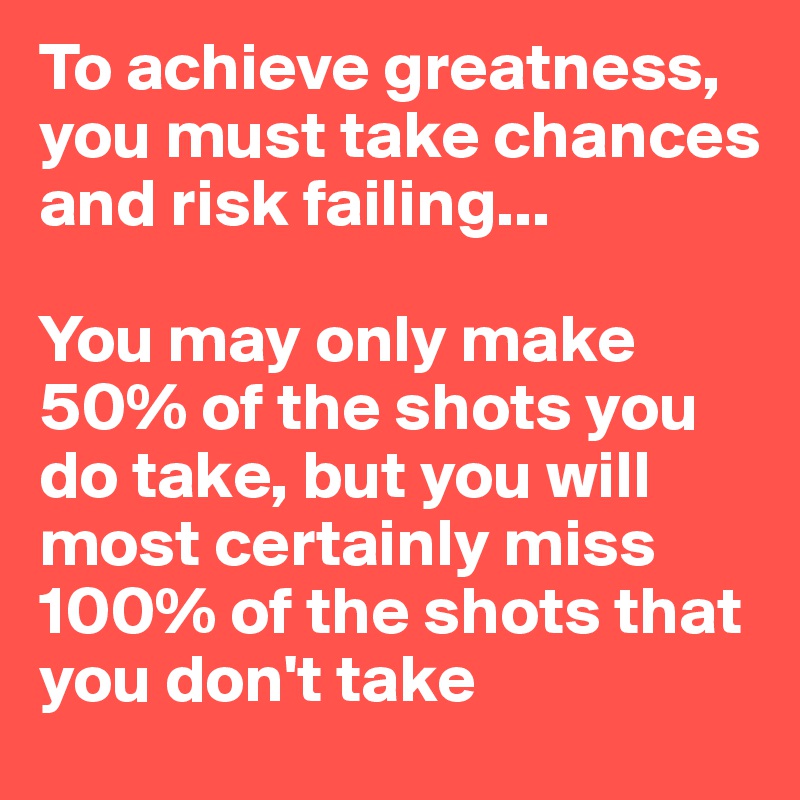 To achieve greatness, you must take chances and risk failing... 

You may only make 50% of the shots you do take, but you will most certainly miss 100% of the shots that you don't take