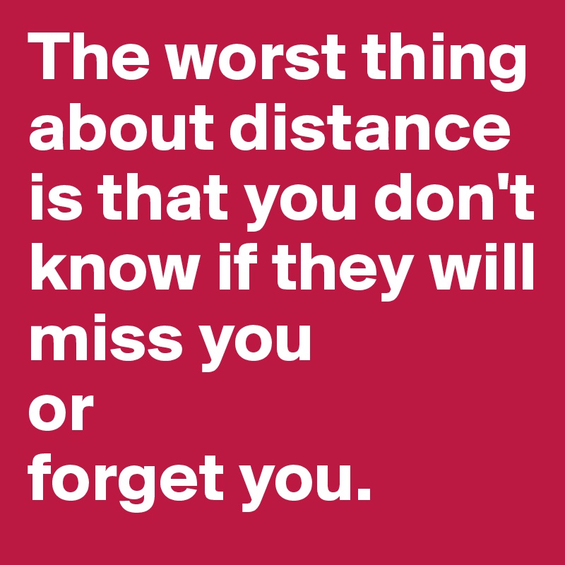 The worst thing about distance is that you don't know if they will
miss you
or 
forget you.