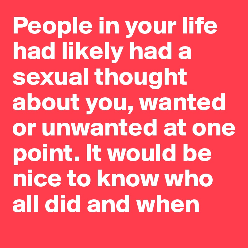 People in your life had likely had a sexual thought about you, wanted or unwanted at one point. It would be nice to know who all did and when