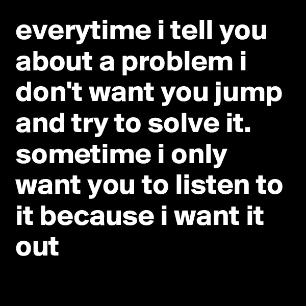 everytime i tell you about a problem i don't want you jump and try to solve it.
sometime i only want you to listen to it because i want it out
