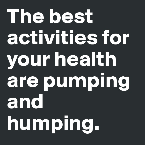 The best activities for your health are pumping and humping. 