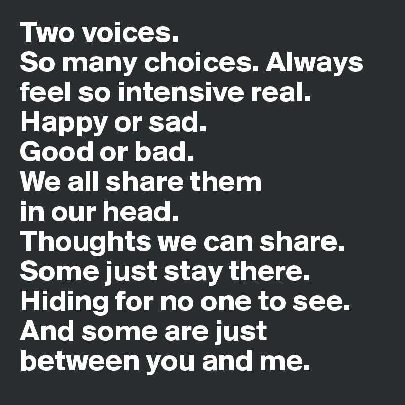 Two voices. 
So many choices. Always feel so intensive real. 
Happy or sad. 
Good or bad. 
We all share them 
in our head.
Thoughts we can share. Some just stay there. Hiding for no one to see. And some are just between you and me.